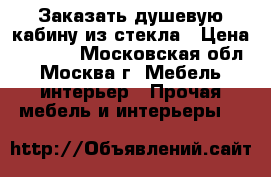 Заказать душевую кабину из стекла › Цена ­ 1 000 - Московская обл., Москва г. Мебель, интерьер » Прочая мебель и интерьеры   